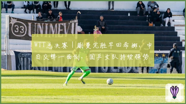 WTT总决赛｜蒯曼完胜早田希娜，中日交锋一面倒，国乒女队持续强势