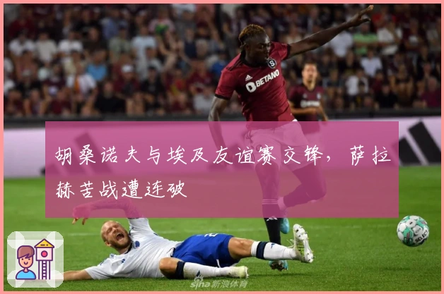 胡桑诺夫与埃及友谊赛交锋，萨拉赫苦战遭连破