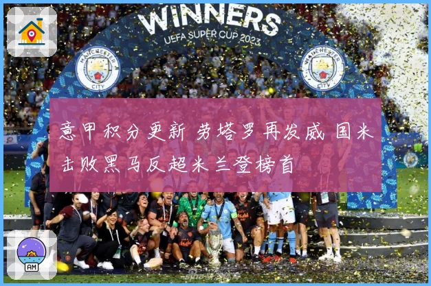 意甲积分更新 劳塔罗再发威 国米击败黑马反超米兰登榜首