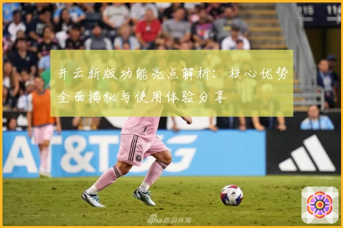 开云新版功能亮点解析:核心优势全面揭秘与使用体验分享