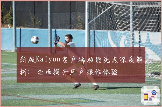 新版Kaiyun客户端功能亮点深度解析:全面提升用户操作体验
