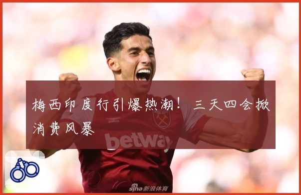梅西印度行引爆热潮！三天四会掀消费风暴