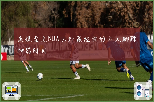 美媒盘点NBA以外最经典的六大脚踝神器时刻