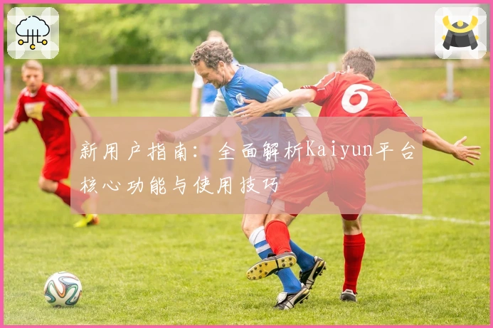 新用户指南：全面解析Kaiyun平台核心功能与使用技巧