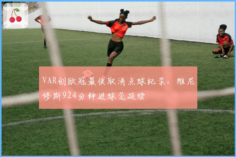 VAR创欧冠最快取消点球纪录，维尼修斯924分钟进球荒延续