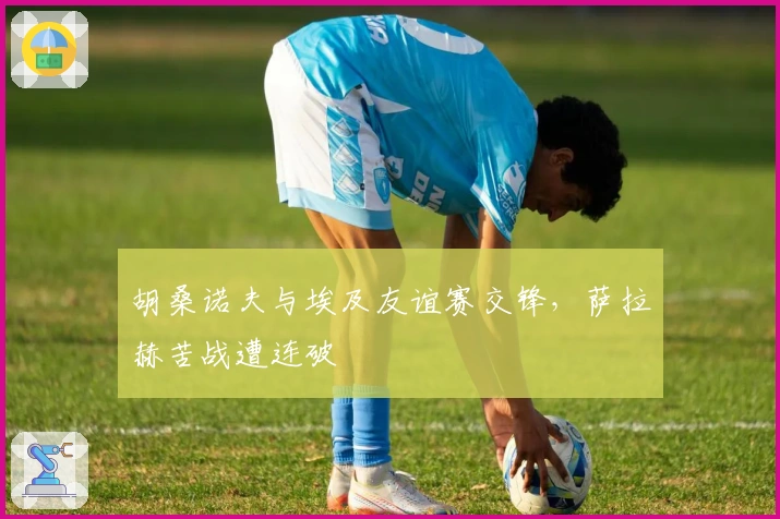 胡桑诺夫与埃及友谊赛交锋,萨拉赫苦战遭连破