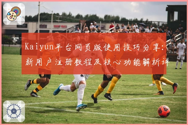 Kaiyun平台网页版使用技巧分享：新用户注册教程及核心功能解析详解