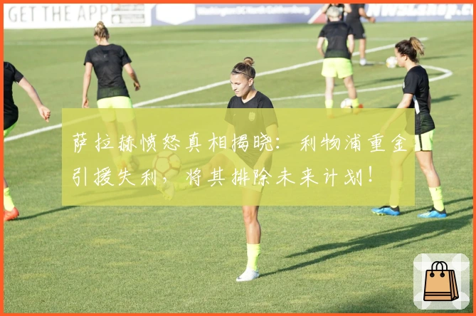 萨拉赫愤怒真相揭晓:利物浦重金引援失利,将其排除未来计划!