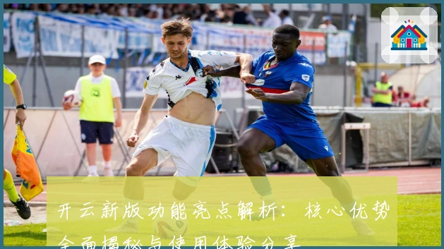 开云新版功能亮点解析：核心优势全面揭秘与使用体验分享