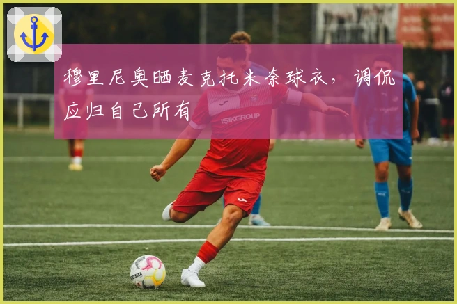 穆里尼奥晒麦克托米奈球衣，调侃应归自己所有